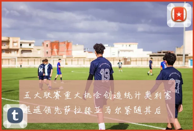 五大联赛重大机会创造统计奥利塞遥遥领先萨拉赫亚马尔紧随其后