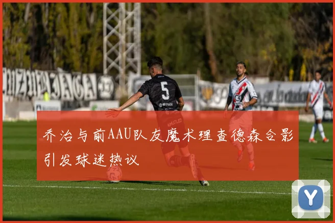 乔治与前AAU队友魔术理查德森合影引发球迷热议