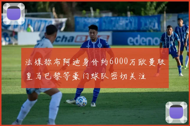 法媒称布阿迪身价约6000万欧曼联皇马巴黎等豪门球队密切关注