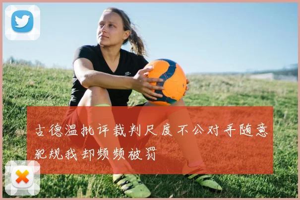 古德温批评裁判尺度不公对手随意犯规我却频频被罚