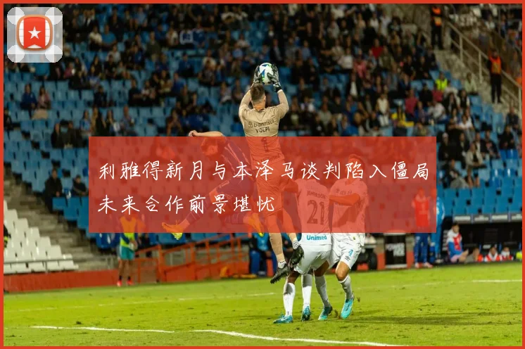 利雅得新月与本泽马谈判陷入僵局未来合作前景堪忧