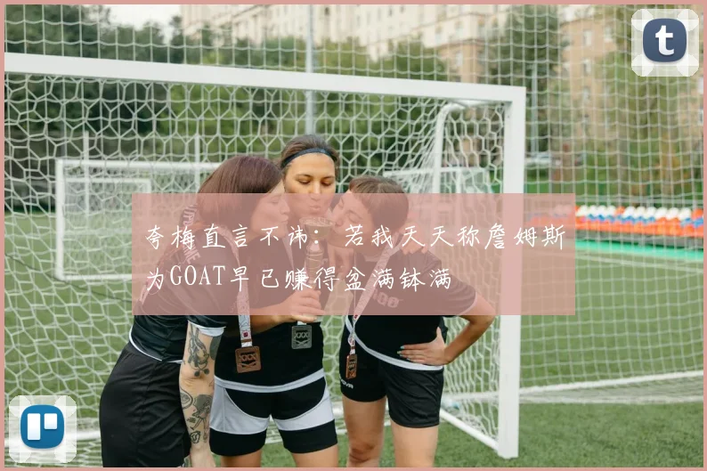 夸梅直言不讳：若我天天称詹姆斯为GOAT早已赚得盆满钵满