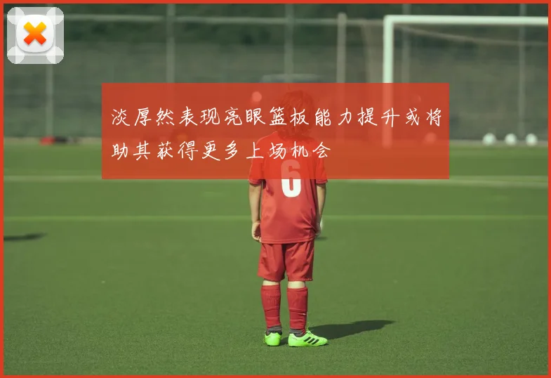 淡厚然表现亮眼篮板能力提升或将助其获得更多上场机会