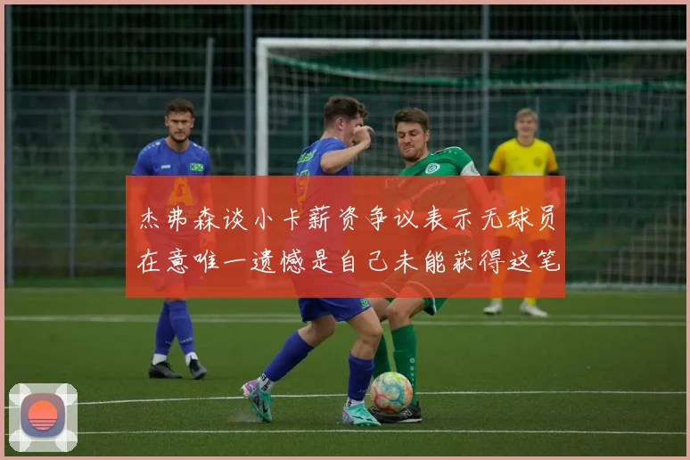 杰弗森谈小卡薪资争议表示无球员在意唯一遗憾是自己未能获得这笔钱