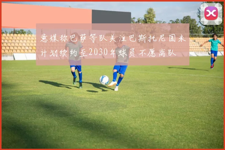 意媒称巴萨等队关注巴斯托尼国米计划续约至2030年球员不愿离队