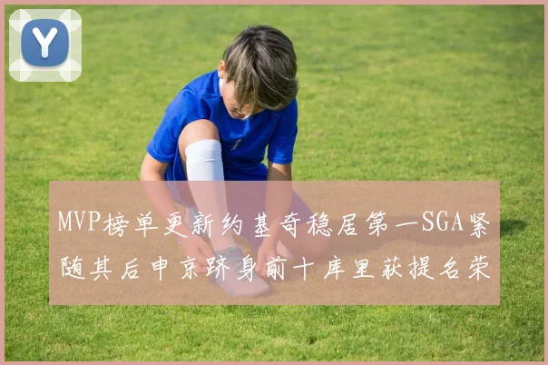 MVP榜单更新约基奇稳居第一SGA紧随其后申京跻身前十库里获提名荣耀