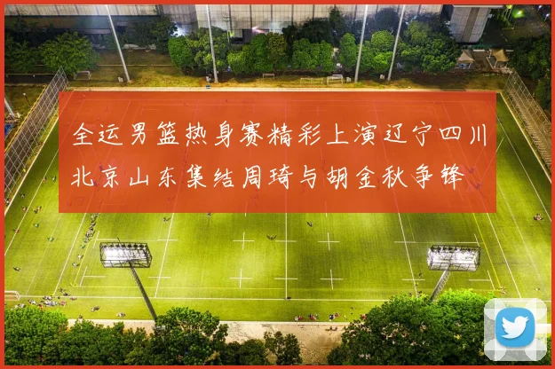 全运男篮热身赛精彩上演辽宁四川北京山东集结周琦与胡金秋争锋
