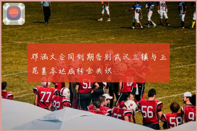 邓涵文合同到期告别武汉三镇与玉昆基本达成转会共识
