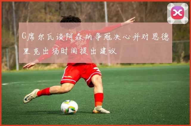G席尔瓦谈阿森纳争冠决心并对恩德里克出场时间提出建议