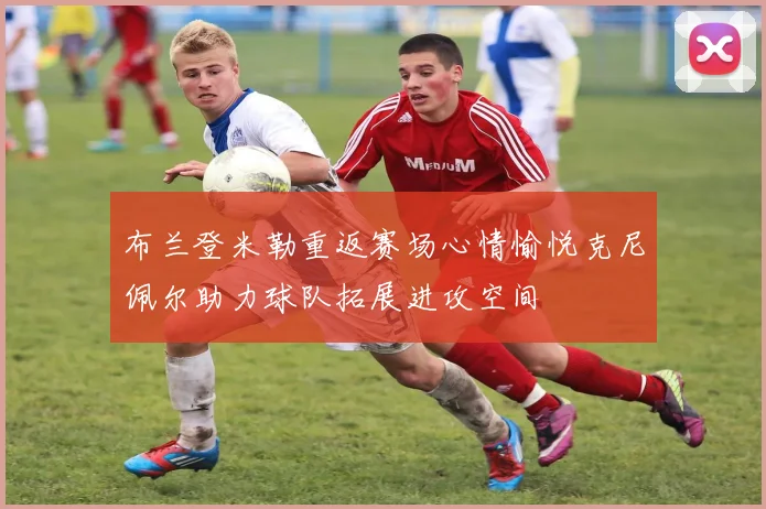 布兰登米勒重返赛场心情愉悦克尼佩尔助力球队拓展进攻空间