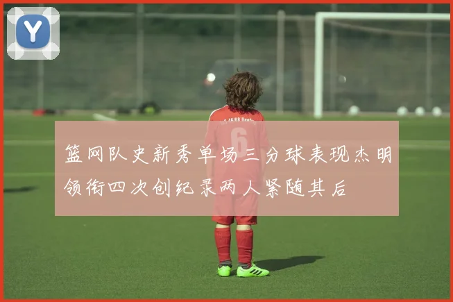 篮网队史新秀单场三分球表现杰明领衔四次创纪录两人紧随其后