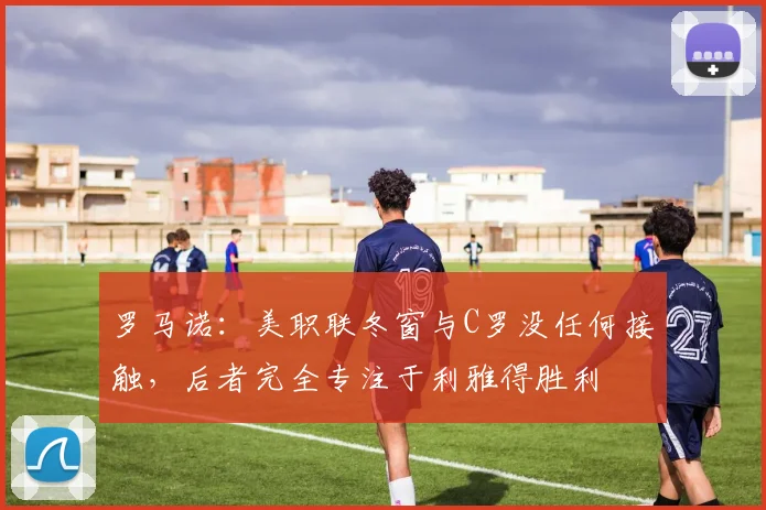 罗马诺：美职联冬窗与C罗没任何接触，后者完全专注于利雅得胜利