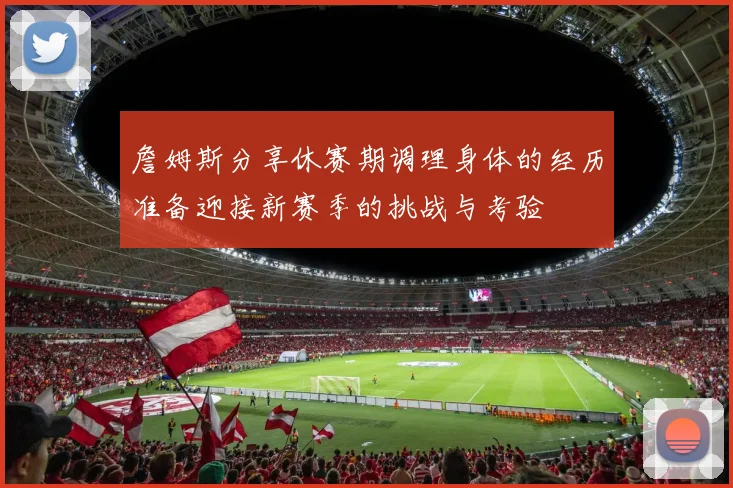 詹姆斯分享休赛期调理身体的经历准备迎接新赛季的挑战与考验