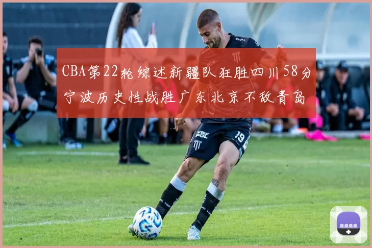 CBA第22轮综述新疆队狂胜四川58分宁波历史性战胜广东北京不敌青岛
