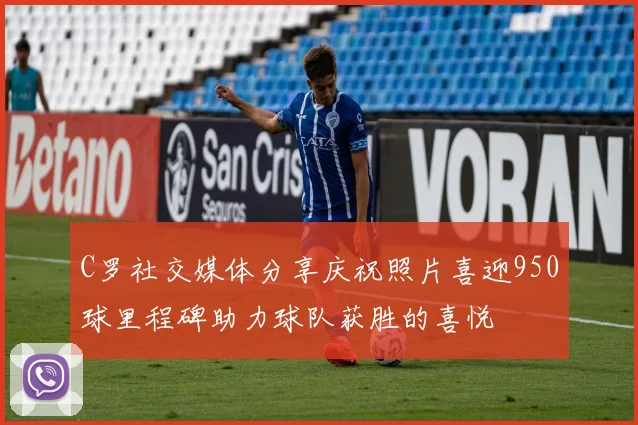 C罗社交媒体分享庆祝照片喜迎950球里程碑助力球队获胜的喜悦