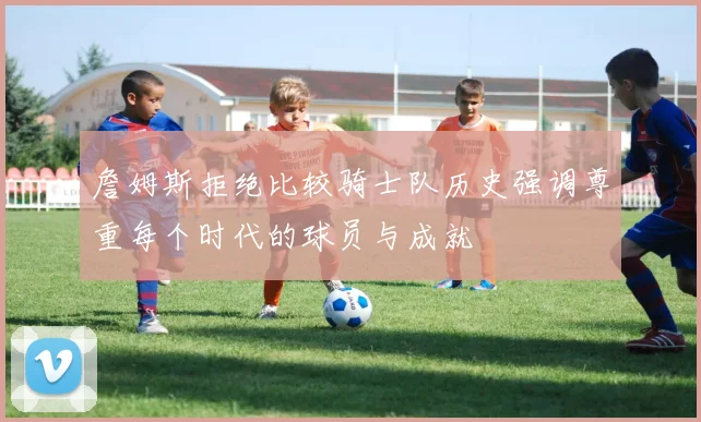 詹姆斯拒绝比较骑士队历史强调尊重每个时代的球员与成就