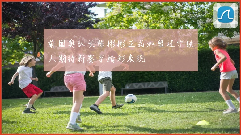 前国奥队长陈彬彬正式加盟辽宁铁人期待新赛季精彩表现