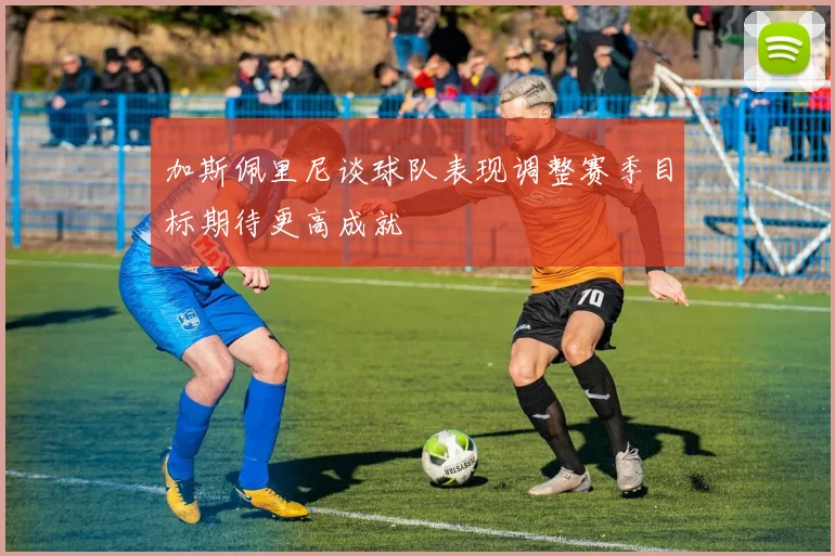 加斯佩里尼谈球队表现调整赛季目标期待更高成就