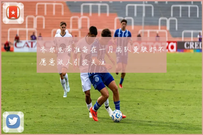 齐尔克泽准备在一月离队曼联却不愿意放人引发关注