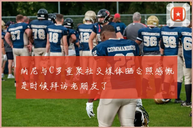 纳尼与C罗重聚社交媒体晒合照感慨是时候拜访老朋友了