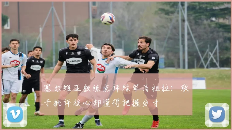 塞尔维亚教练点评绿军马祖拉：敢于批评核心却懂得把握分寸