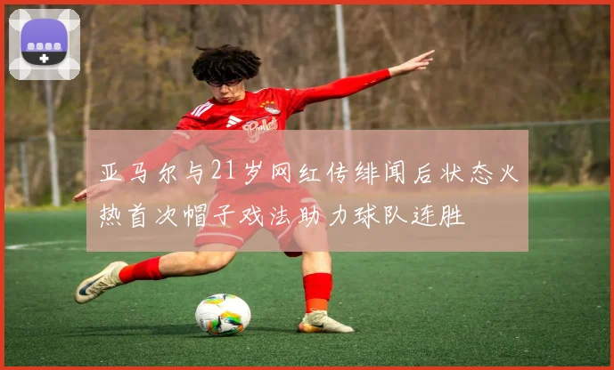 亚马尔与21岁网红传绯闻后状态火热首次帽子戏法助力球队连胜