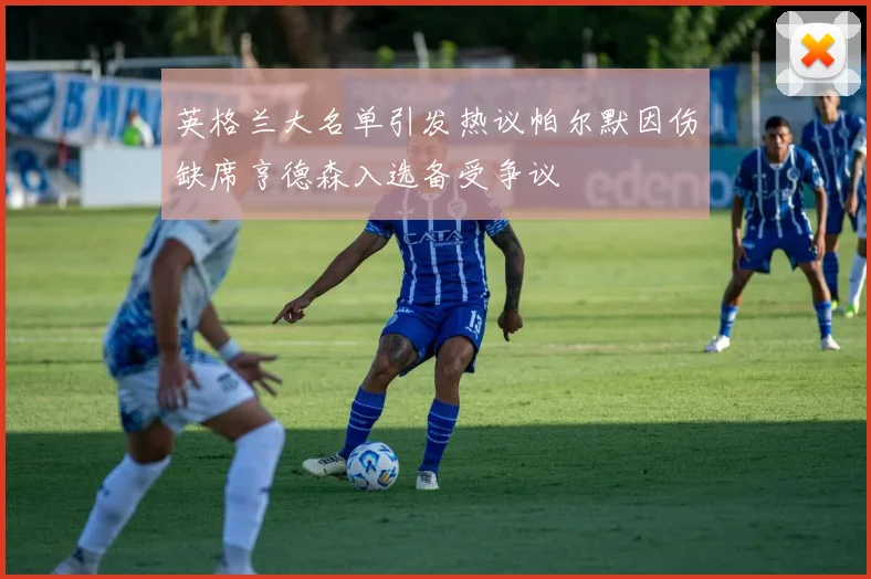 英格兰大名单引发热议帕尔默因伤缺席亨德森入选备受争议