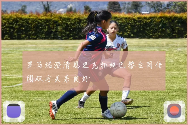 罗马诺澄清恩里克拒绝巴黎合同传闻双方关系良好