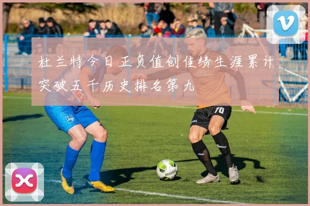 杜兰特今日正负值创佳绩生涯累计突破五千历史排名第九
