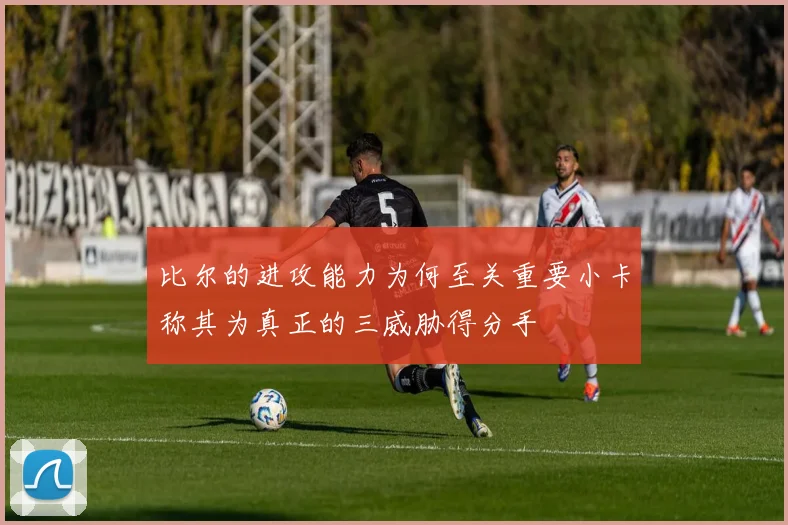 比尔的进攻能力为何至关重要小卡称其为真正的三威胁得分手
