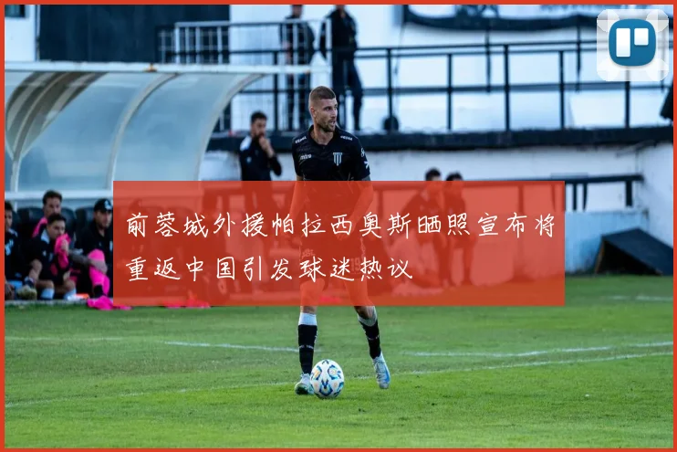 前蓉城外援帕拉西奥斯晒照宣布将重返中国引发球迷热议