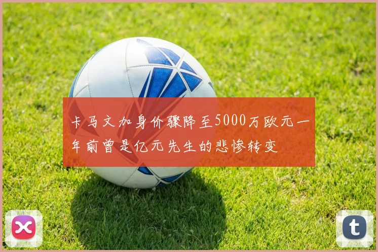 卡马文加身价骤降至5000万欧元一年前曾是亿元先生的悲惨转变