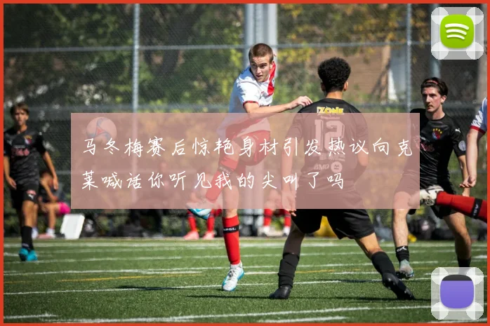 马冬梅赛后惊艳身材引发热议向克莱喊话你听见我的尖叫了吗