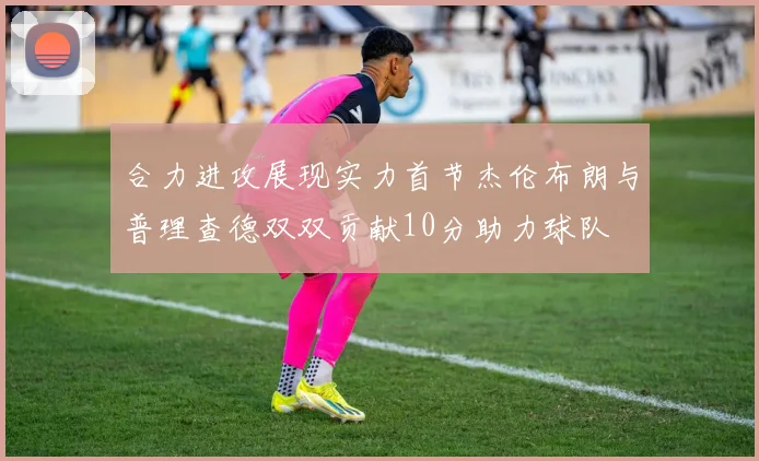 合力进攻展现实力首节杰伦布朗与普理查德双双贡献10分助力球队