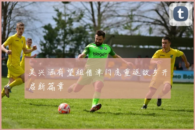 吴兴涵有望租借津门虎重返故乡开启新篇章