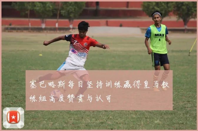 塞巴略斯每日坚持训练赢得皇马教练组高度赞赏与认可