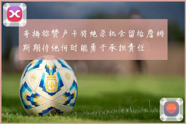 夸梅称赞卢卡将绝杀机会留给詹姆斯期待他何时能勇于承担责任