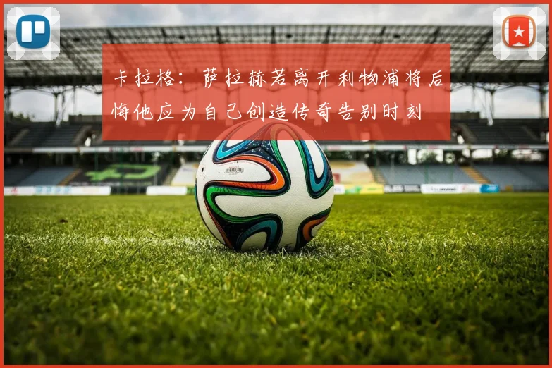 卡拉格：萨拉赫若离开利物浦将后悔他应为自己创造传奇告别时刻