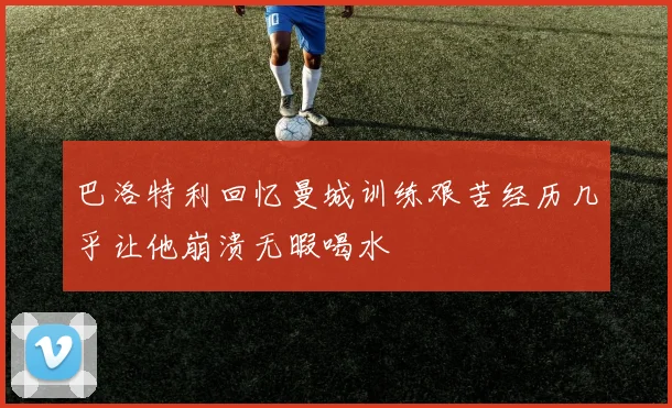 巴洛特利回忆曼城训练艰苦经历几乎让他崩溃无暇喝水