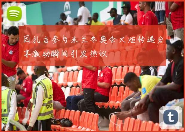 因扎吉参与米兰冬奥会火炬传递分享激动瞬间引发热议