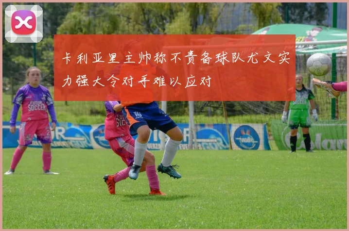 卡利亚里主帅称不责备球队尤文实力强大令对手难以应对