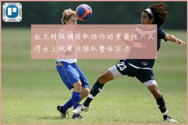 杜兰特强调团队协作的重要性六人得分上双展现球队整体实力