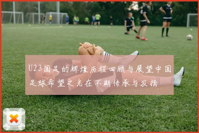 U23国足的辉煌历程回顾与展望中国足球希望之光在不断传承与发扬