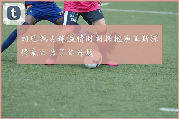 姆巴佩点球温情时刻拥抱迪亚斯深情表白为了你而战