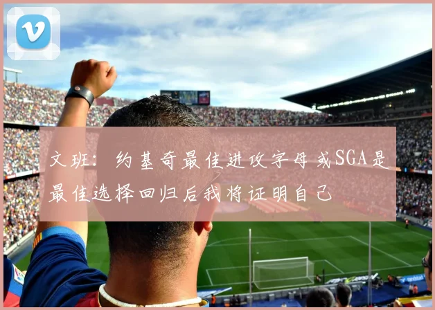 文班：约基奇最佳进攻字母或SGA是最佳选择回归后我将证明自己