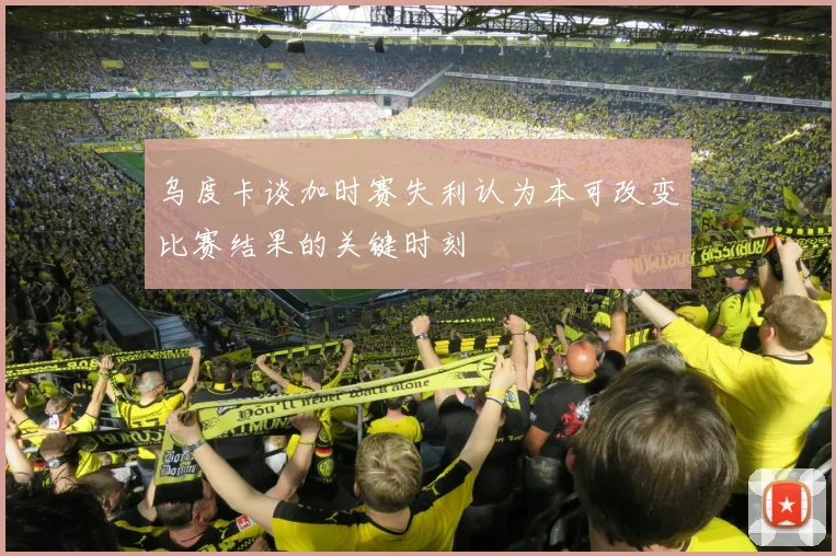 乌度卡谈加时赛失利认为本可改变比赛结果的关键时刻